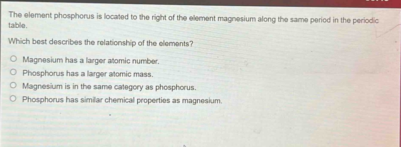 the element phosphorus is located to the right of the element magnesium along the same period in the periodic table. which best describes the relationship of the elements? o magnesium has a larger atomic number. o phosphorus has a larger atomic mass. o magnesium is in the same category as phosphorus. o phosphorus has similar chemical properties as magnesium.