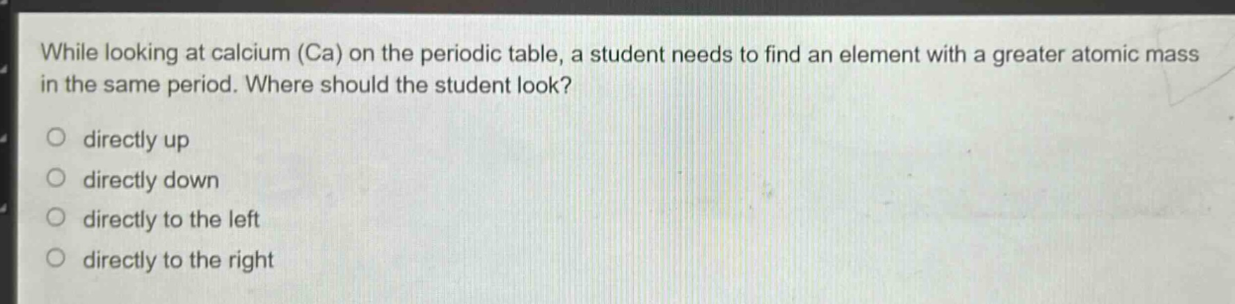 while looking at calcium (ca) on the periodic table, a student needs to find an element with a greater atomic mass in the same period. where should the student look?\no directly up\no directly down\no directly to the left\no directly to the right