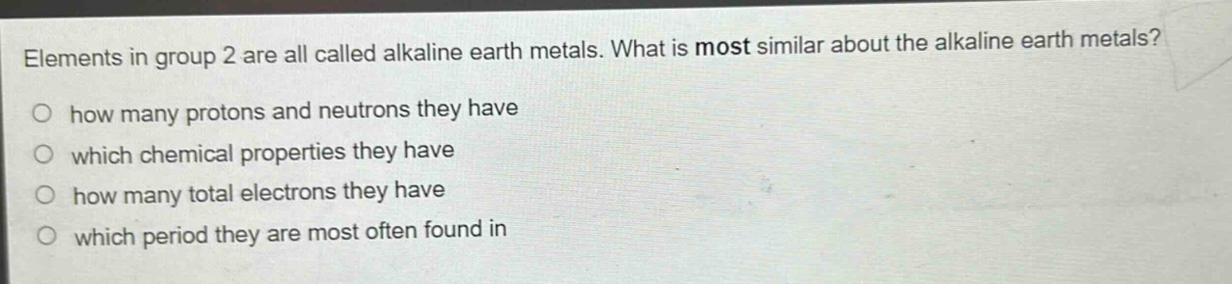 elements in group 2 are all called alkaline earth metals. what is most similar about the alkaline earth metals? how many protons and neutrons they have which chemical properties they have how many total electrons they have which period they are most often found in