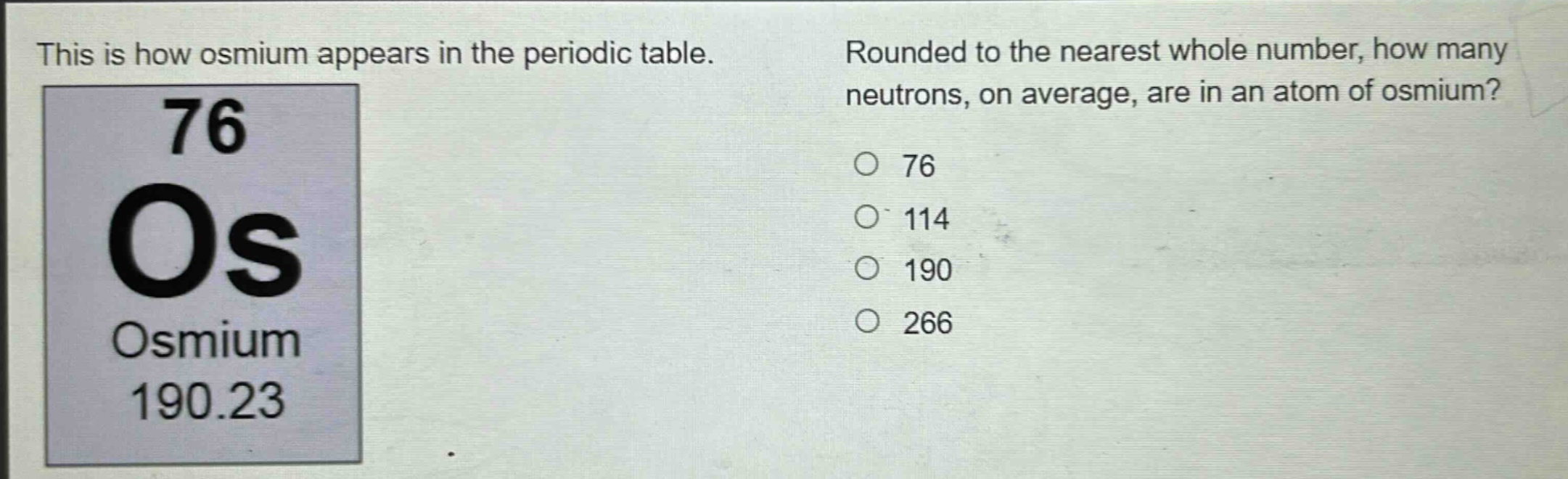 this is how osmium appears in the periodic table. rounded to the nearest whole number, how many neutrons, on average, are in an atom of osmium? 76 os osmium 190.23 76 114 190 266