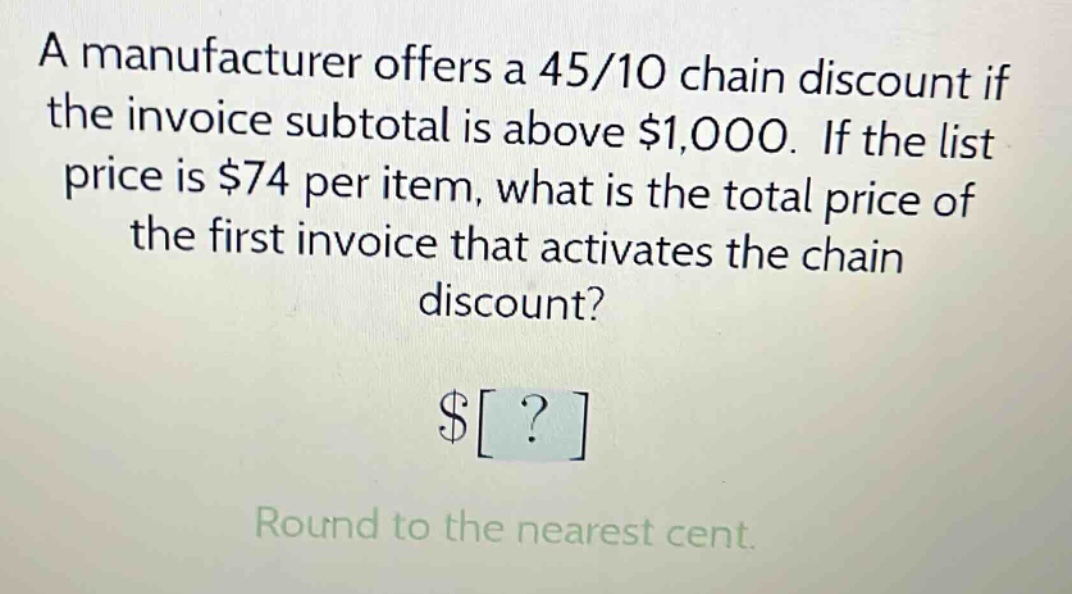 a manufacturer offers a 45/10 chain discount if the invoice subtotal is above $1,000. if the list price is $74 per item, what is the total price of the first invoice that activates the chain discount? $? round to the nearest cent.