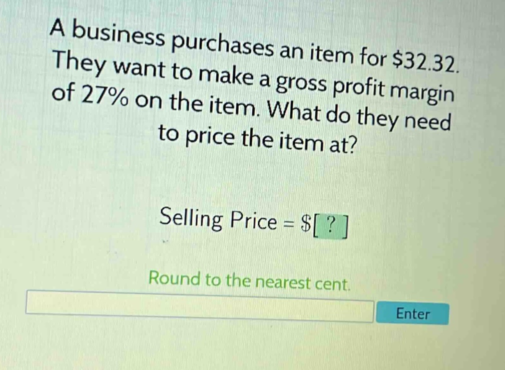 a business purchases an item for $32.32. they want to make a gross profit margin of 27% on the item. what do they need to price the item at? selling price = $? round to the nearest cent.