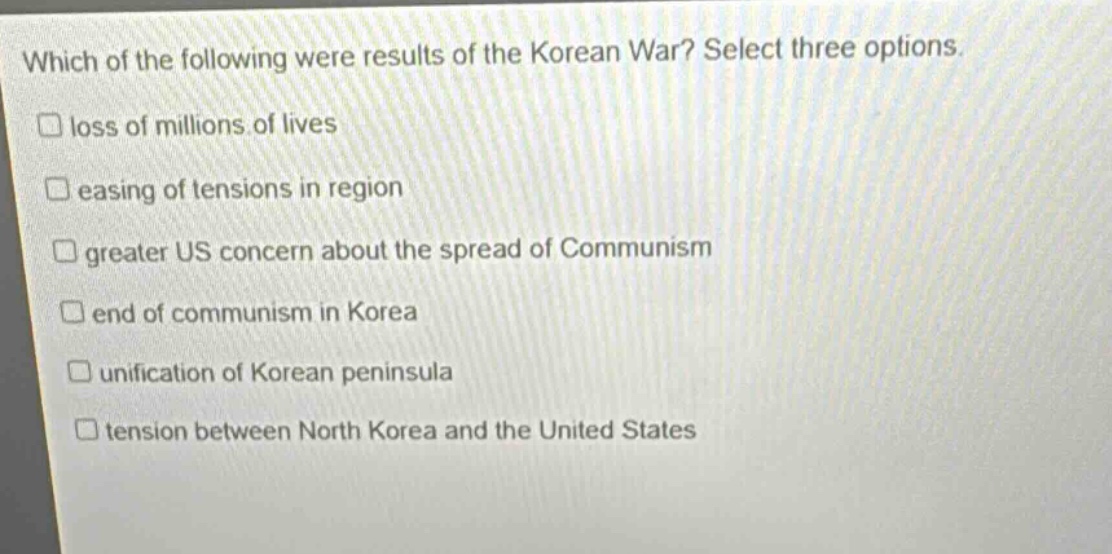 which of the following were results of the korean war? select three options. loss of millions of lives easing of tensions in region greater us concern about the spread of communism end of communism in korea unification of korean peninsula tension between north korea and the united states
