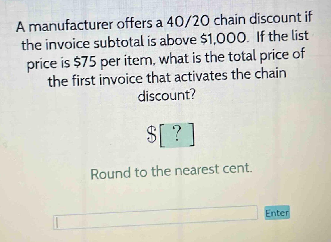 a manufacturer offers a 40/20 chain discount if the invoice subtotal is above $1,000. if the list price is $75 per item, what is the total price of the first invoice that activates the chain discount? $? round to the nearest cent.