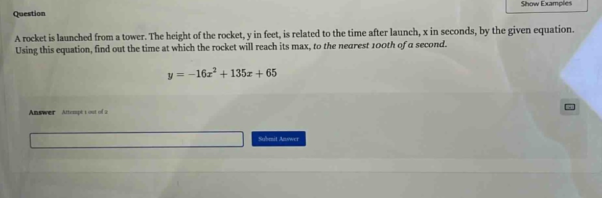 question a rocket is launched from a tower. the height of the rocket, y in feet, is related to the time after launch, x in seconds, by the given equation. using this equation, find out the time at which the rocket will reach its max, to the nearest 100th of a second. y = -16x² + 135x + 65 answer attempt 1 out of 2 submit answer