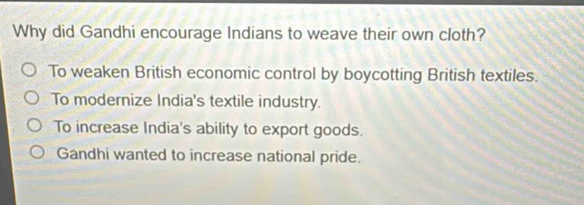 why did gandhi encourage indians to weave their own cloth?\nto weaken british economic control by boycotting british textiles.\nto modernize indias textile industry.\nto increase indias ability to export goods.\ngandhi wanted to increase national pride.