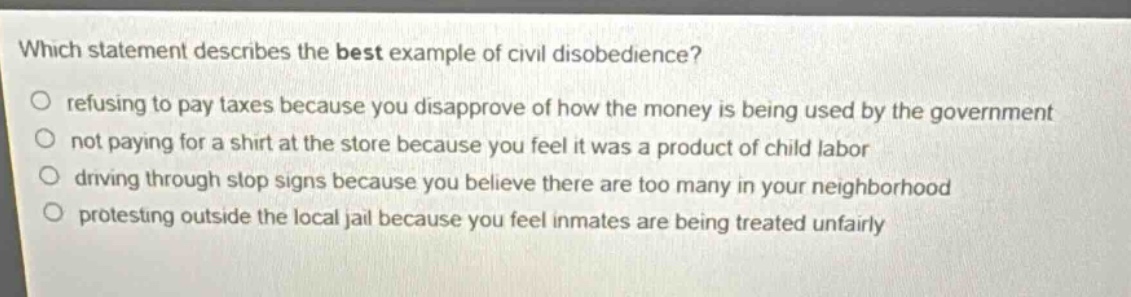 which statement describes the best example of civil disobedience? refusing to pay taxes because you disapprove of how the money is being used by the government not paying for a shirt at the store because you feel it was a product of child labor driving through stop signs because you believe there are too many in your neighborhood protesting outside the local jail because you feel inmates are being treated unfairly