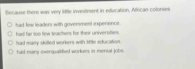 because there was very little investment in education, african colonies had few leaders with government experience. had far too few teachers for their universities. had many skilled workers with little education. had many overqualified workers in menial jobs.