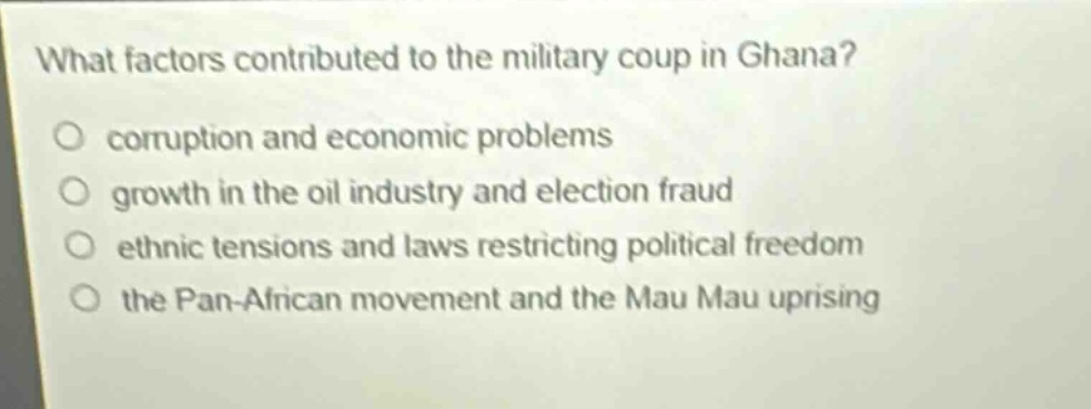 what factors contributed to the military coup in ghana?\ncorruption and economic problems\ngrowth in the oil industry and election fraud\nethnic tensions and laws restricting political freedom\nthe pan - african movement and the mau mau uprising