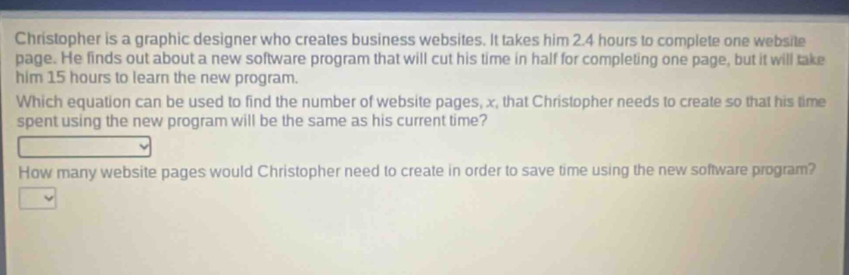 christopher is a graphic designer who creates business websites. it takes him 2.4 hours to complete one website page. he finds out about a new software program that will cut his time in half for completing one page, but it will take him 15 hours to learn the new program. which equation can be used to find the number of website pages, x, that christopher needs to create so that his time spent using the new program will be the same as his current time? how many website pages would christopher need to create in order to save time using the new software program?