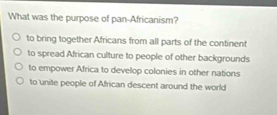 what was the purpose of pan - africanism?\no to bring together africans from all parts of the continent\no to spread african culture to people of other backgrounds\no to empower africa to develop colonies in other nations\no to unite people of african descent around the world