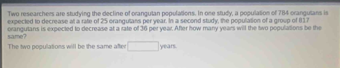 two researchers are studying the decline of orangutan populations. in one study, a population of 784 orangutans is expected to decrease at a rate of 25 orangutans per year. in a second study, the population of a group of 817 orangutans is expected to decrease at a rate of 36 per year. after how many years will the two populations be the same? the two populations will be the same after years.
