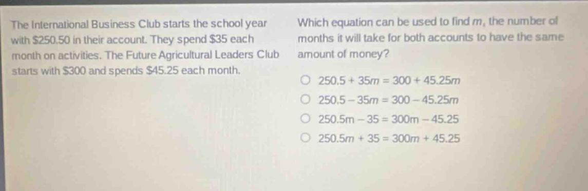 the international business club starts the school year with $250.50 in their account. they spend $35 each month on activities. the future agricultural leaders club starts with $300 and spends $45.25 each month. which equation can be used to find m, the number of months it will take for both accounts to have the same amount of money? o 250.5 + 35m = 300 + 45.25m o 250.5 - 35m = 300 - 45.25m o 250.5m - 35 = 300m - 45.25 o 250.5m + 35 = 300m + 45.25