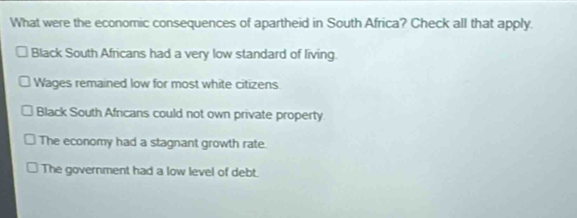 what were the economic consequences of apartheid in south africa? check all that apply. black south africans had a very low standard of living. wages remained low for most white citizens. black south africans could not own private property. the economy had a stagnant growth rate. the government had a low level of debt.