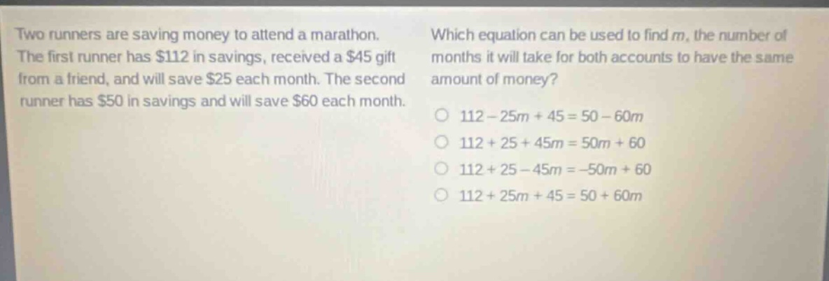 two runners are saving money to attend a marathon. the first runner has $112 in savings, received a $45 gift from a friend, and will save $25 each month. the second runner has $50 in savings and will save $60 each month. which equation can be used to find m, the number of months it will take for both accounts to have the same amount of money? 112 - 25m + 45 = 50 - 60m 112 + 25 + 45m = 50m + 60 112 + 25 - 45m = -50m + 60 112 + 25m + 45 = 50 + 60m