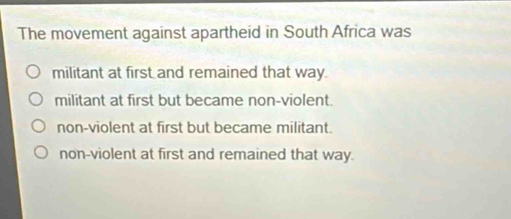 the movement against apartheid in south africa was\no militant at first and remained that way.\no militant at first but became non - violent.\no non - violent at first but became militant.\no non - violent at first and remained that way.