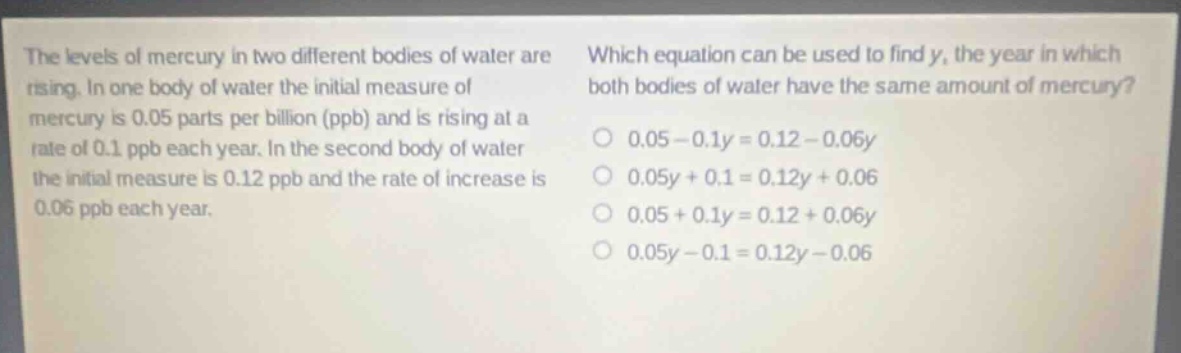 the levels of mercury in two different bodies of water are rising. in one body of water the initial measure of mercury is 0.05 parts per billion (ppb) and is rising at a rate of 0.1 ppb each year. in the second body of water the initial measure is 0.12 ppb and the rate of increase is 0.06 ppb each year. which equation can be used to find y, the year in which both bodies of water have the same amount of mercury? 0.05 - 0.1y = 0.12 - 0.06y 0.05y + 0.1 = 0.12y + 0.06 0.05 + 0.1y = 0.12 + 0.06y 0.05y - 0.1 = 0.12y - 0.06