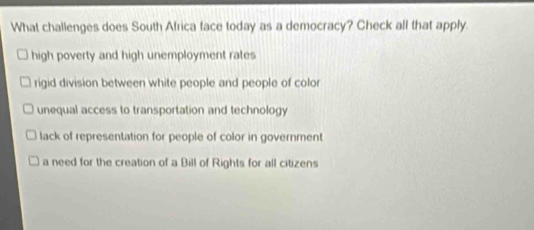 what challenges does south africa face today as a democracy? check all that apply. high poverty and high unemployment rates rigid division between white people and people of color unequal access to transportation and technology lack of representation for people of color in government a need for the creation of a bill of rights for all citizens