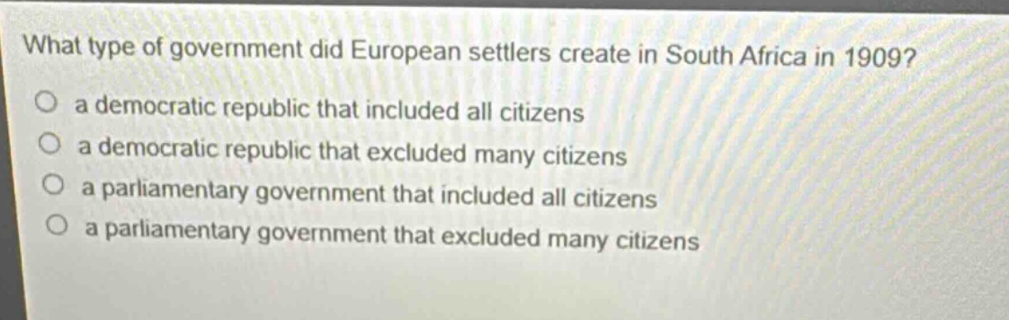 what type of government did european settlers create in south africa in 1909?\n a democratic republic that included all citizens\n a democratic republic that excluded many citizens\n a parliamentary government that included all citizens\n a parliamentary government that excluded many citizens