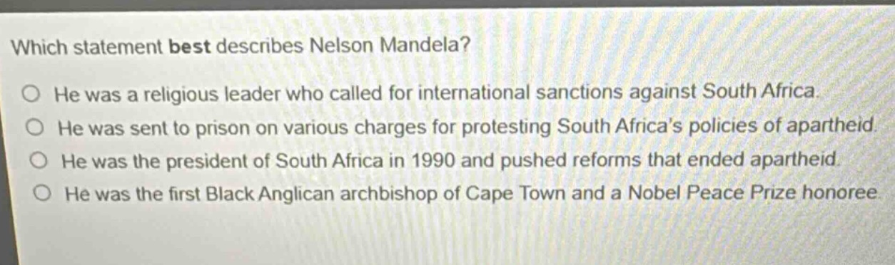 which statement best describes nelson mandela? he was a religious leader who called for international sanctions against south africa. he was sent to prison on various charges for protesting south africas policies of apartheid. he was the president of south africa in 1990 and pushed reforms that ended apartheid. he was the first black anglican archbishop of cape town and a nobel peace prize honoree.