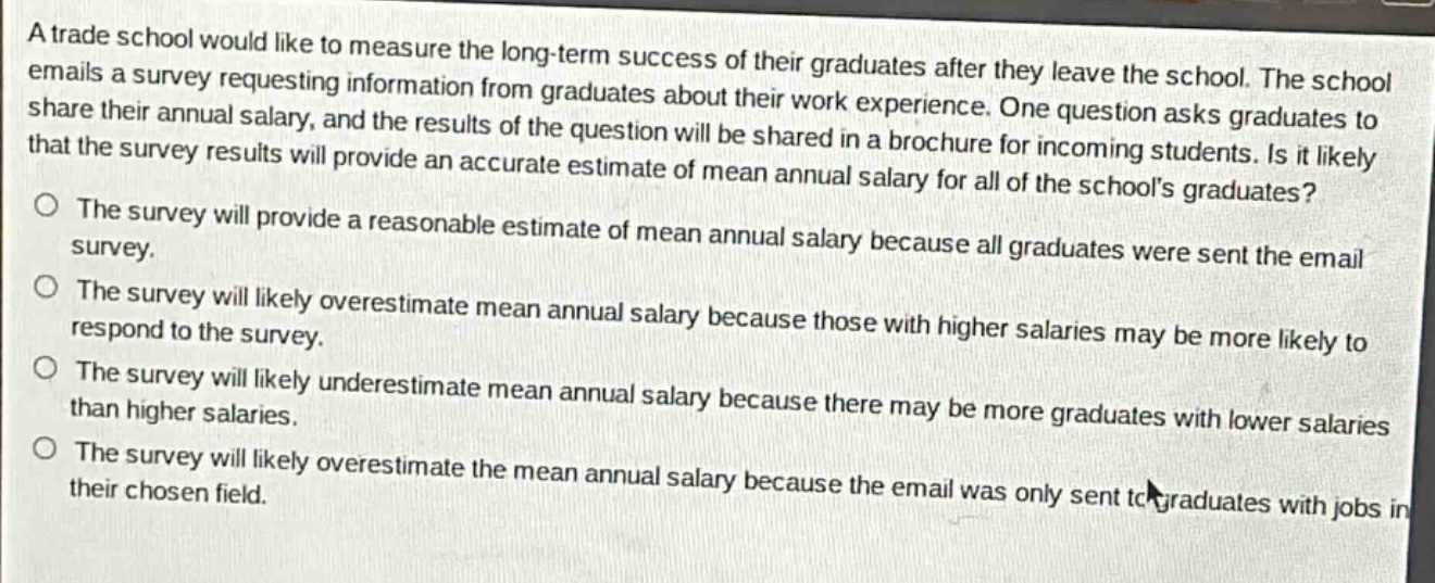 a trade school would like to measure the long - term success of their graduates after they leave the school. the school emails a survey requesting information from graduates about their work experience. one question asks graduates to share their annual salary, and the results of the question will be shared in a brochure for incoming students. is it likely that the survey results will provide an accurate estimate of mean annual salary for all of the schools graduates? the survey will provide a reasonable estimate of mean annual salary because all graduates were sent the email survey. the survey will likely overestimate mean annual salary because those with higher salaries may be more likely to respond to the survey. the survey will likely underestimate mean annual salary because there may be more graduates with lower salaries than higher salaries. the survey will likely overestimate the mean annual salary because the email was only sent to graduates with jobs in their chosen field.