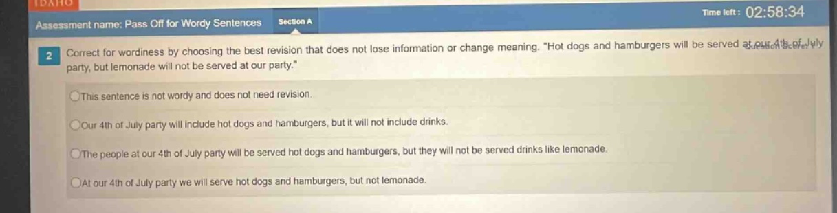 assessment name: pass off for wordy sentences section a\n2 correct for wordiness by choosing the best revision that does not lose information or change meaning. “hot dogs and hamburgers will be served at our 4th of july party, but lemonade will not be served at our party.”\nthis sentence is not wordy and does not need revision.\nour 4th of july party will include hot dogs and hamburgers, but it will not include drinks.\nthe people at our 4th of july party will be served hot dogs and hamburgers, but they will not be served drinks like lemonade.\nat our 4th of july party we will serve hot dogs and hamburgers, but not lemonade.