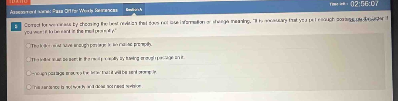 assessment name: pass off for wordy sentences section a 5 correct for wordiness by choosing the best revision that does not lose information or change meaning. \it is necessary that you put enough postage on the letter if you want it to be sent in the mail promptly.\ the letter must have enough postage to be mailed promptly. the letter must be sent in the mail promptly by having enough postage on it. enough postage ensures the letter that it will be sent promptly. this sentence is not wordy and does not need revision.