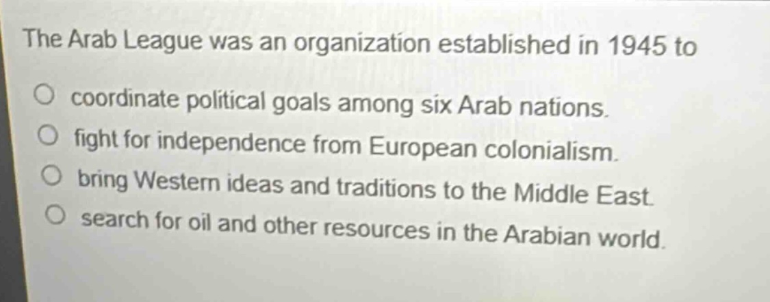 the arab league was an organization established in 1945 to\no coordinate political goals among six arab nations.\no fight for independence from european colonialism.\no bring western ideas and traditions to the middle east.\no search for oil and other resources in the arabian world.