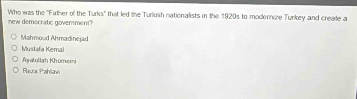 who was the \father of the turks\ that led the turkish nationalists in the 1920s to modernize turkey and create a new democratic government?\nmahmoud ahmadinejad\nmustafa kemal\nayatollah khomeini\nreza pahlavi
