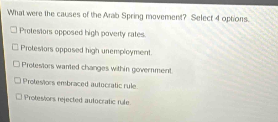 what were the causes of the arab spring movement? select 4 options. protestors opposed high poverty rates. protestors opposed high unemployment. protestors wanted changes within government. protestors embraced autocratic rule. protestors rejected autocratic rule.
