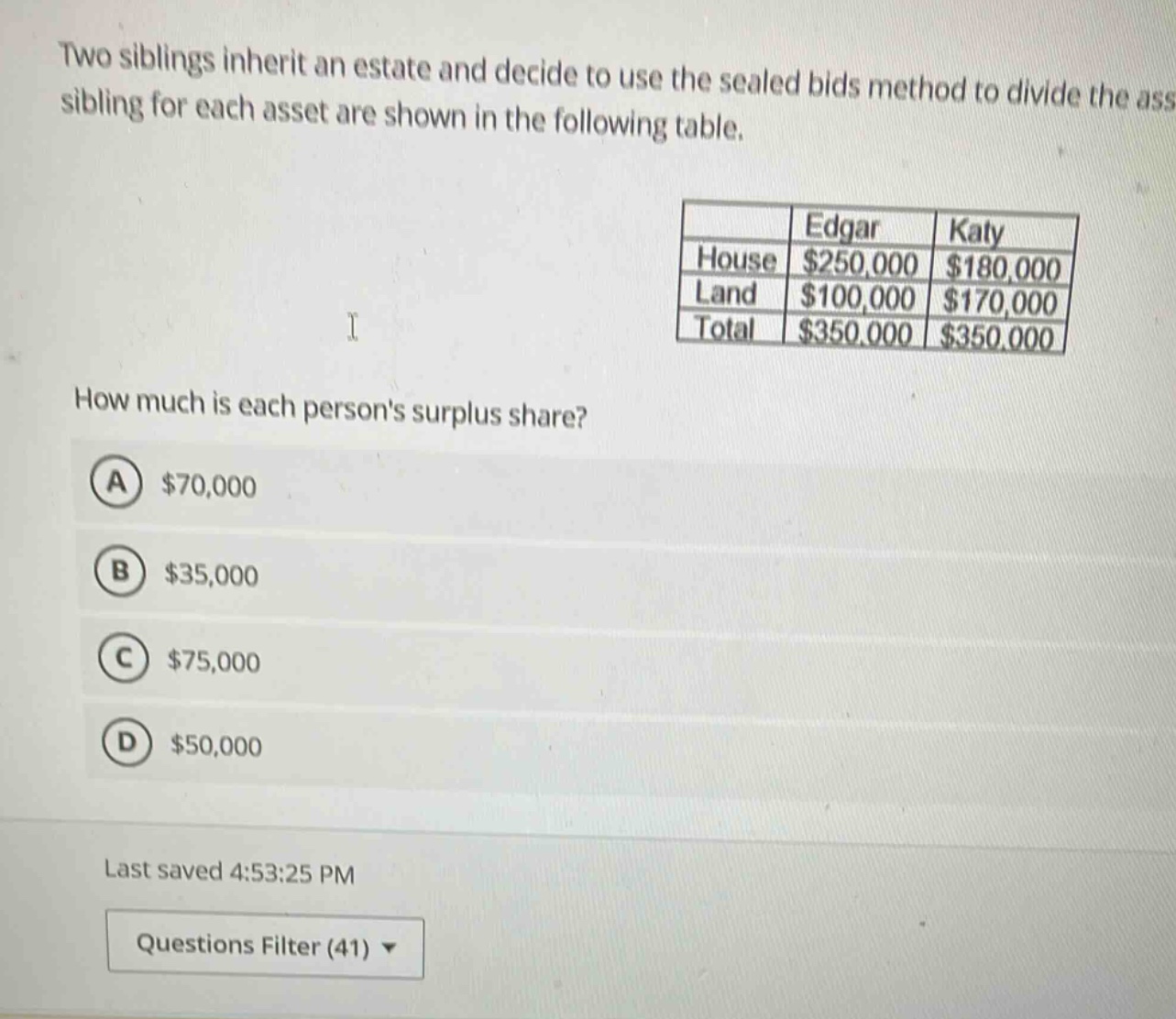 two siblings inherit an estate and decide to use the sealed bids method to divide the ass sibling for each asset are shown in the following table. \n| | edgar | katy |\n|--|--|--|\n| house | $250,000 | $180,000 |\n| land | $100,000 | $170,000 |\n| total | $350,000 | $350,000 |\nhow much is each persons surplus share?\n(a) $70,000\n(b) $35,000\n(c) $75,000\n(d) $50,000\nlast saved 4:53:25 pm\nquestions filter (41)