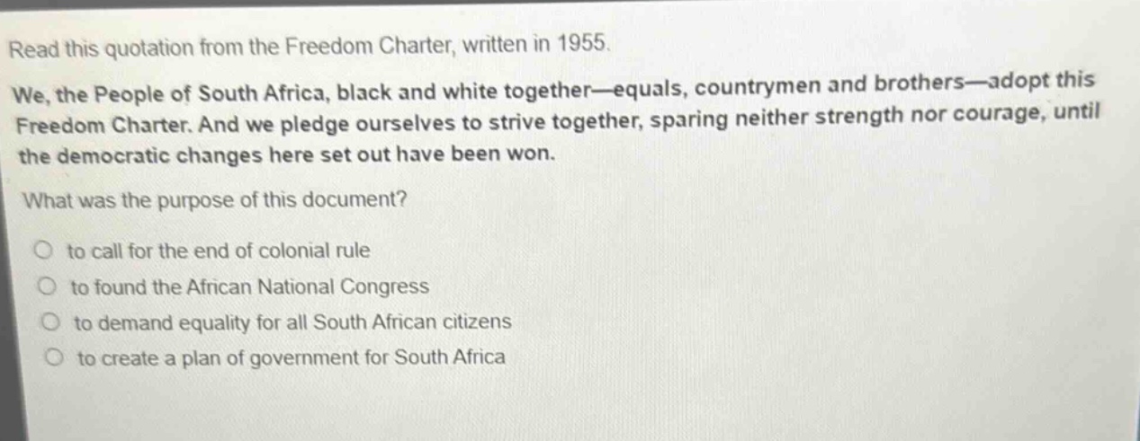read this quotation from the freedom charter, written in 1955. we, the people of south africa, black and white together—equals, countrymen and brothers—adopt this freedom charter. and we pledge ourselves to strive together, sparing neither strength nor courage, until the democratic changes here set out have been won. what was the purpose of this document? to call for the end of colonial rule to found the african national congress to demand equality for all south african citizens to create a plan of government for south africa