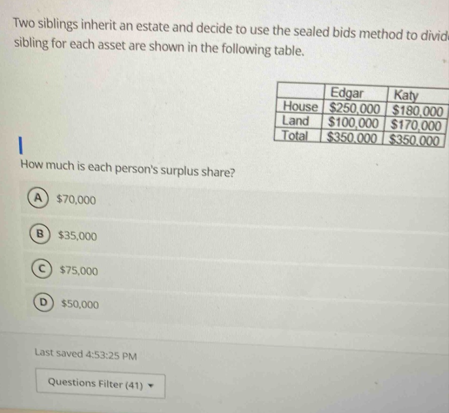 two siblings inherit an estate and decide to use the sealed bids method to divide. bids from each sibling for each asset are shown in the following table. how much is each persons surplus share? a $70,000 b $35,000 c $75,000 d $50,000 last saved 4:53:25 pm questions filter (41)