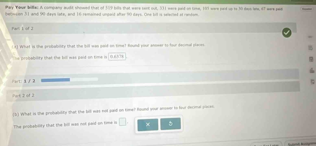 pay your bills: a company audit showed that of 519 bills that were sent out, 331 were paid on time, 105 were paid up to 30 days late, 67 were paid between 31 and 90 days late, and 16 remained unpaid after 90 days. one bill is selected at random. part 1 of 2 (a) what is the probability that the bill was paid on time? round your answer to four decimal places. the probability that the bill was paid on time is 0.6378 part: 1 / 2 part 2 of 2 (b) what is the probability that the bill was not paid on time? round your answer to four decimal places. the probability that the bill was not paid on time is
