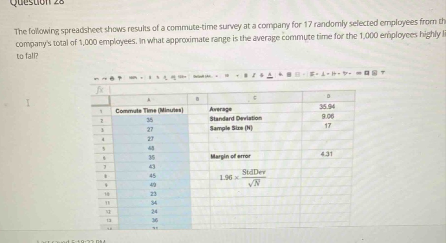 question 28 the following spreadsheet shows results of a commute - time survey at a company for 17 randomly selected employees from the companys total of 1,000 employees. in what approximate range is the average commute time for the 1,000 employees highly likely to fall? i commute time (minutes) average 35.94 standard deviation 9.06 sample size (n) 17 margin of error 4.31 1.96×stddev/√n 35 27 48 35 43 45 49 23 34 24 36 31