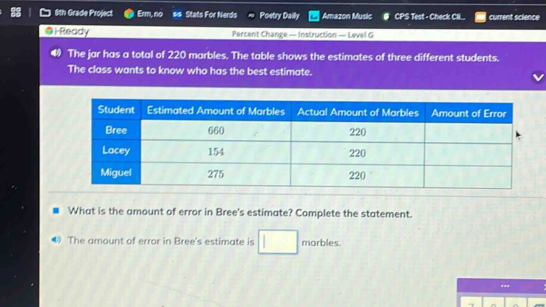 the jar has a total of 220 marbles. the table shows the estimates of three different students. the class wants to know who has the best estimate. student estimated amount of marbles actual amount of marbles amount of error bree 660 220 lacey 154 220 miguel 275 220 what is the amount of error in brees estimate? complete the statement. the amount of error in brees estimate is marbles.