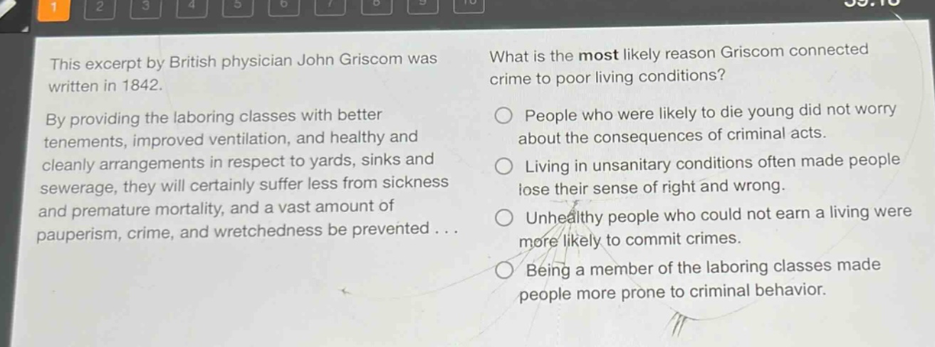 this excerpt by british physician john griscom was written in 1842. by providing the laboring classes with better tenements, improved ventilation, and healthy and cleanly arrangements in respect to yards, sinks and sewerage, they will certainly suffer less from sickness and premature mortality, and a vast amount of pauperism, crime, and wretchedness be prevented... what is the most likely reason griscom connected crime to poor living conditions? people who were likely to die young did not worry about the consequences of criminal acts. living in unsanitary conditions often made people lose their sense of right and wrong. unhealthy people who could not earn a living were more likely to commit crimes. being a member of the laboring classes made people more prone to criminal behavior.