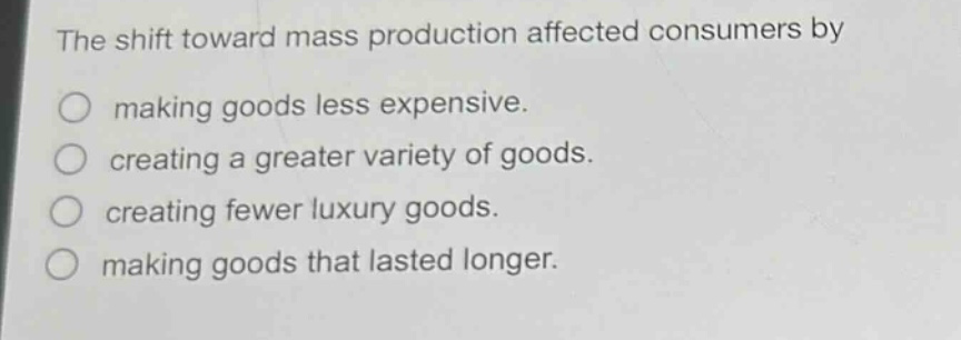 the shift toward mass production affected consumers by making goods less expensive. creating a greater variety of goods. creating fewer luxury goods. making goods that lasted longer.