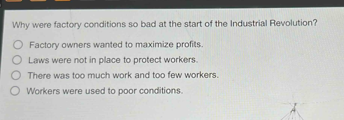 why were factory conditions so bad at the start of the industrial revolution?\nfactory owners wanted to maximize profits.\nlaws were not in place to protect workers.\nthere was too much work and too few workers.\nworkers were used to poor conditions.