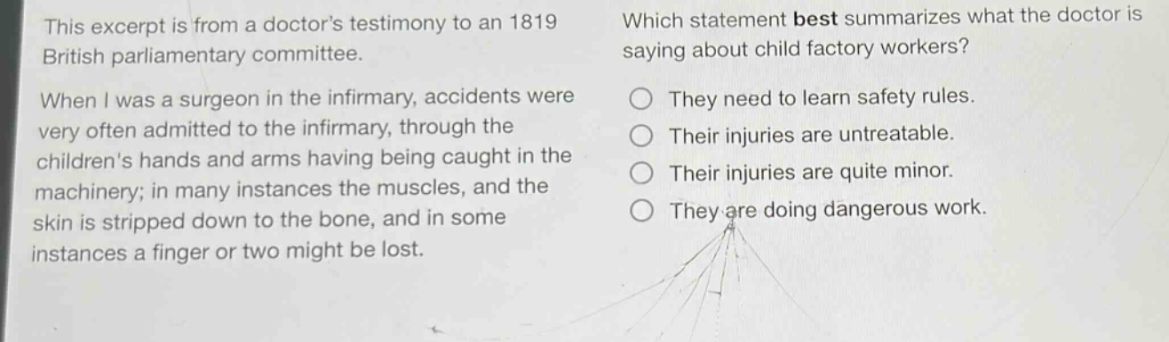 this excerpt is from a doctors testimony to an 1819 british parliamentary committee. when i was a surgeon in the infirmary, accidents were very often admitted to the infirmary, through the childrens hands and arms having being caught in the machinery; in many instances the muscles, and the skin is stripped down to the bone, and in some instances a finger or two might be lost. which statement best summarizes what the doctor is saying about child factory workers? they need to learn safety rules. their injuries are untreatable. their injuries are quite minor. they are doing dangerous work.