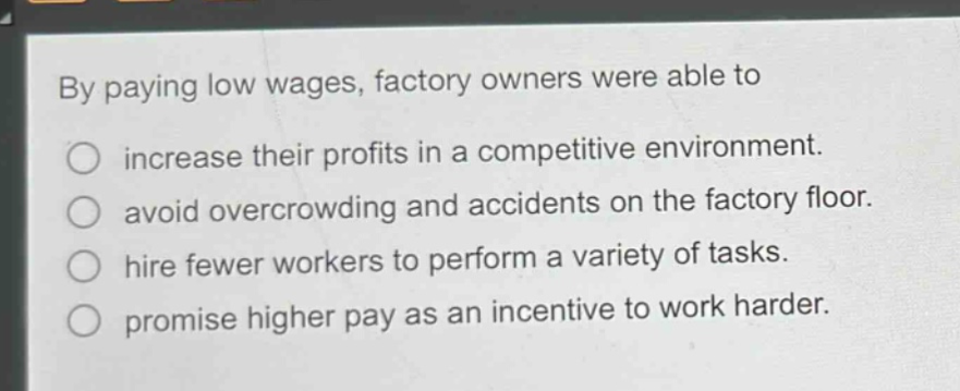 by paying low wages, factory owners were able to\nincrease their profits in a competitive environment.\navoid overcrowding and accidents on the factory floor.\nhire fewer workers to perform a variety of tasks.\npromise higher pay as an incentive to work harder.