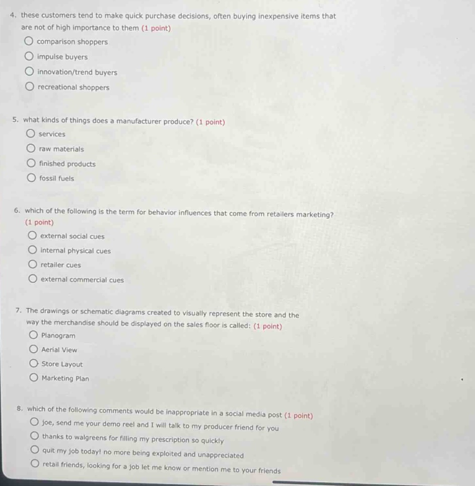 4. these customers tend to make quick purchase decisions, often buying inexpensive items that are not of high importance to them (1 point) comparison shoppers impulse buyers innovation/trend buyers recreational shoppers 5. what kinds of things does a manufacturer produce? (1 point) services raw materials finished products fossil fuels 6. which of the following is the term for behavior influences that come from retailers marketing? (1 point) external social cues internal physical cues retailer cues external commercial cues 7. the drawings or schematic diagrams created to visually represent the store and the way the merchandise should be displayed on the sales floor is called: (1 point) planogram aerial view store layout marketing plan 8. which of the following comments would be inappropriate in a social media post (1 point) joe, send me your demo reel and i will talk to my producer friend for you thanks to walgreens for filling my prescription so quickly quit my job today! no more being exploited and unappreciated retail friends, looking for a job let me know or mention me to your friends