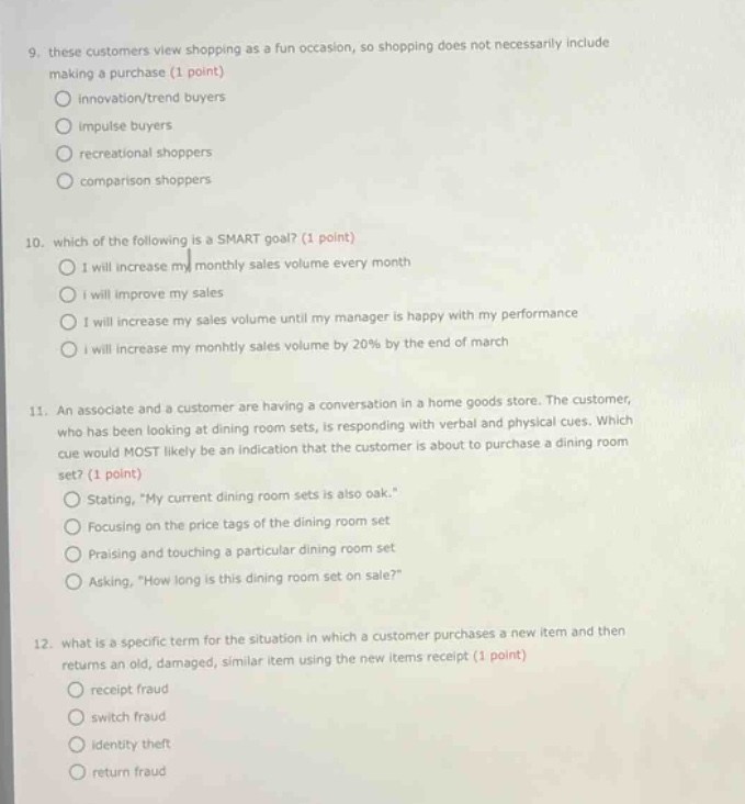 9. these customers view shopping as a fun occasion, so shopping does not necessarily include making a purchase. (1 point) innovation/trend buyers impulse buyers recreational shoppers comparison shoppers 10. which of the following is a smart goal? (1 point) i will increase my monthly sales volume every month i will improve my sales i will increase my sales volume until my manager is happy with my performance i will increase my monthly sales volume by 20% by the end of march 11. an associate and a customer are having a conversation in a home goods store. the customer, who has been looking at dining room sets, is responding with verbal and physical cues. which cue would most likely be an indication that the customer is about to purchase a dining room set? (1 point) stating, \my current dining room sets is also oak.\ focusing on the price tags of the dining room set praising and touching a particular dining room set asking, \how long is this dining room set on sale?\ 12. what is a specific term for the situation in which a customer purchases a new item and then returns an old, damaged, similar item using the new items receipt (1 point) receipt fraud switch fraud identity theft return fraud