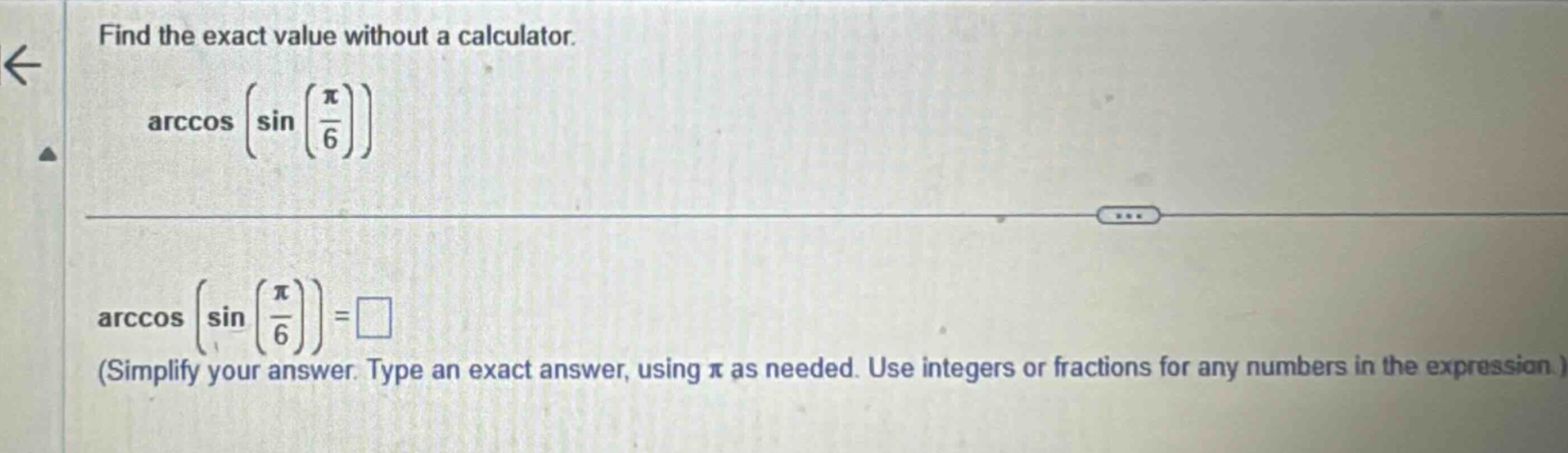 find the exact value without a calculator. arccos(sin(π/6)) arccos(sin(π/6)) = □ (simplify your answer. type an exact answer, using π as needed. use integers or fractions for any numbers in the expression.)