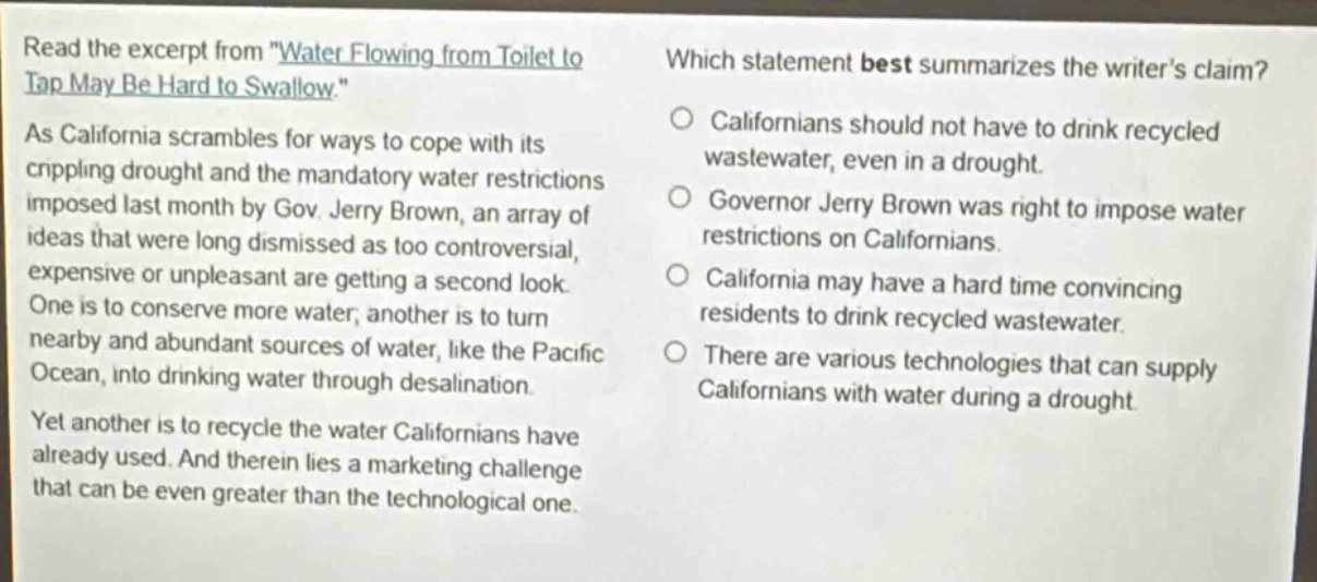 read the excerpt from \water flowing from toilet to tap may be hard to swallow.\ as california scrambles for ways to cope with its crippling drought and the mandatory water restrictions imposed last month by gov. jerry brown, an array of ideas that were long dismissed as too controversial, expensive or unpleasant are getting a second look. one is to conserve more water, another is to turn nearby and abundant sources of water, like the pacific ocean, into drinking water through desalination. yet another is to recycle the water californians have already used. and therein lies a marketing challenge that can be even greater than the technological one. which statement best summarizes the writers claim? californians should not have to drink recycled wastewater, even in a drought. governor jerry brown was right to impose water restrictions on californians. california may have a hard time convincing residents to drink recycled wastewater. there are various technologies that can supply californians with water during a drought.