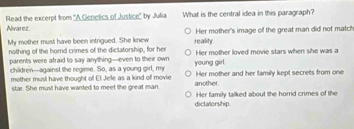 read the excerpt from \a genetics of justice\ by julia alvarez. my mother must have been intrigued. she knew nothing of the horrid crimes of the dictatorship, for her parents were afraid to say anything—even to their own children—against the regime. so, as a young girl, my mother must have thought of el jefe as a kind of movie star. she must have wanted to meet the great man. what is the central idea in this paragraph? her mothers image of the great man did not match reality. her mother loved movie stars when she was a young girl. her mother and her family kept secrets from one another. her family talked about the horrid crimes of the dictatorship.