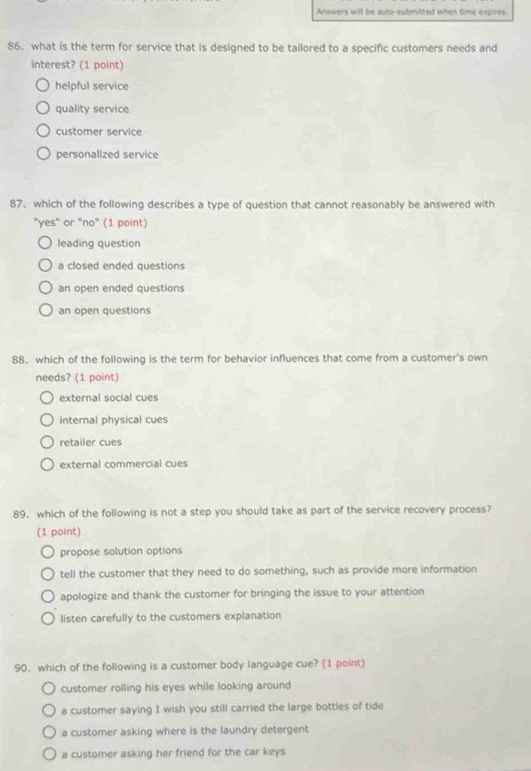 86. what is the term for service that is designed to be tailored to a specific customers needs and interest? (1 point) helpful service quality service customer service personalized service 87. which of the following describes a type of question that cannot reasonably be answered with \yes\ or \no\ (1 point) leading question a closed ended questions an open ended questions an open questions 88. which of the following is the term for behavior influences that come from a customers own needs? (1 point) external social cues internal physical cues retailer cues external commercial cues 89. which of the following is not a step you should take as part of the service recovery process? (1 point) propose solution options tell the customer that they need to do something, such as provide more information apologize and thank the customer for bringing the issue to your attention listen carefully to the customers explanation 90. which of the following is a customer body language cue? (1 point) customer rolling his eyes while looking around a customer saying i wish you still carried the large bottles of tide a customer asking where is the laundry detergent a customer asking her friend for the car keys