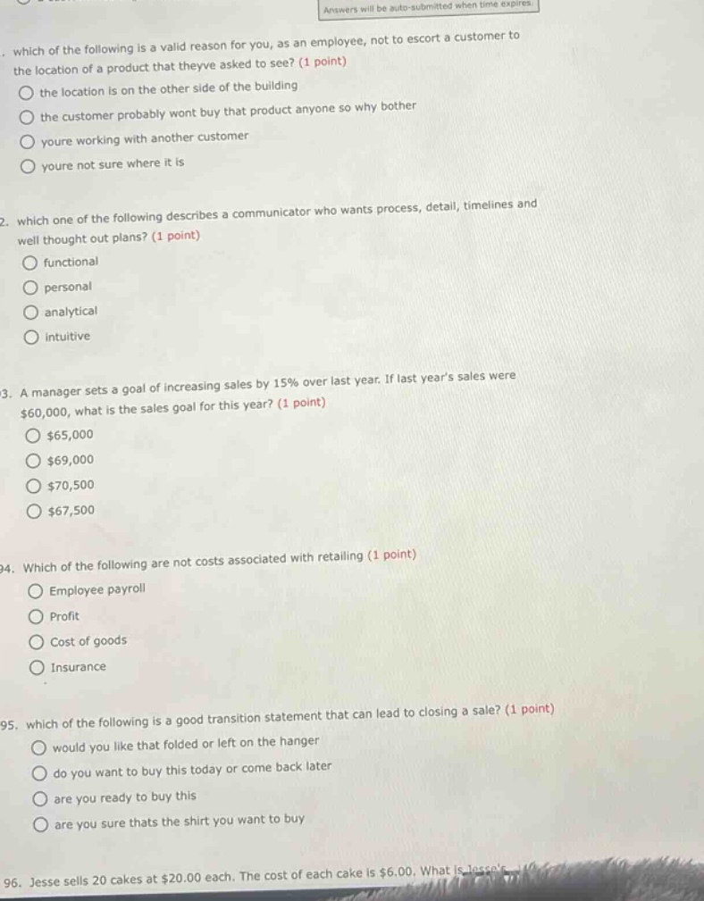 which of the following is a valid reason for you, as an employee, not to escort a customer to the location of a product that theyve asked to see? (1 point) the location is on the other side of the building the customer probably wont buy that product anyone so why bother youre working with another customer youre not sure where it is 2. which one of the following describes a communicator who wants process, detail, timelines and well thought out plans? (1 point) functional personal analytical intuitive 3. a manager sets a goal of increasing sales by 15% over last year. if last years sales were $60,000, what is the sales goal for this year? (1 point) $65,000 $69,000 $70,500 $67,500 4. which of the following are not costs associated with retailing (1 point) employee payroll profit cost of goods insurance 5. which of the following is a good transition statement that can lead to closing a sale? (1 point) would you like that folded or left on the hanger do you want to buy this today or come back later are you ready to buy this are you sure thats the shirt you want to buy 6. jesse sells 20 cakes at $20.00 each. the cost of each cake is $6.00. what