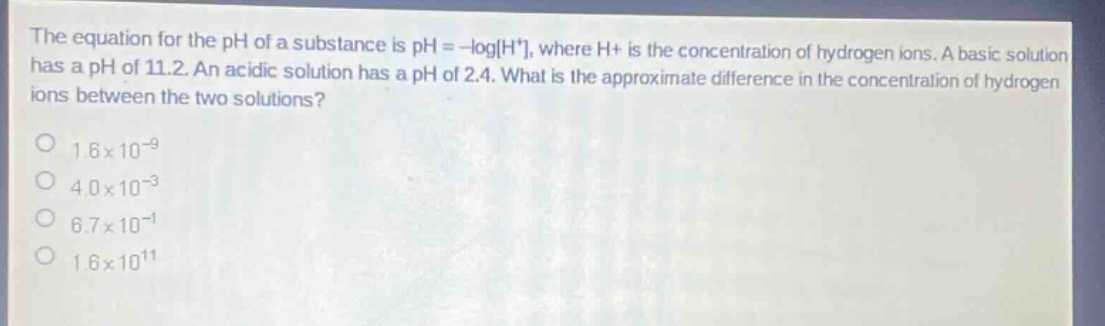 the equation for the ph of a substance is ph = -logh+, where h+ is the concentration of hydrogen ions. a basic solution has a ph of 11.2. an acidic solution has a ph of 2.4. what is the approximate difference in the concentration of hydrogen ions between the two solutions? 1.6x10^-9 4.0x10^-3 6.7x10^-1 1.6x10^11