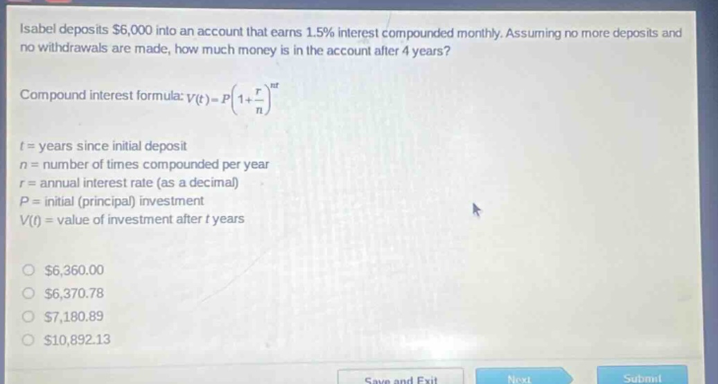 isabel deposits $6,000 into an account that earns 1.5% interest compounded monthly. assuming no more deposits and no withdrawals are made, how much money is in the account after 4 years? compound interest formula: v(t)=p(1 + r/n)^(nt) t = years since initial deposit n = number of times compounded per year r = annual interest rate (as a decimal) p = initial (principal) investment v(t) = value of investment after t years $6,360.00 $6,370.78 $7,180.89 $10,892.13